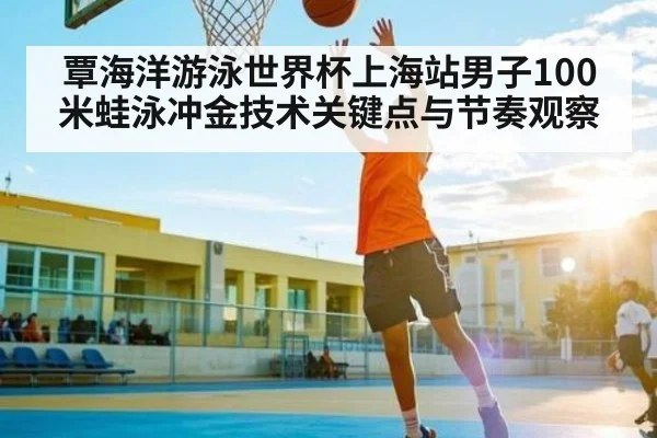 覃海洋游泳世界杯上海站男子100米蛙泳冲金技术关键点与节奏观察